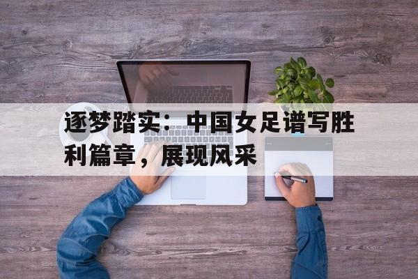 逐梦踏实：中国女足谱写胜利篇章，展现风采的简单介绍