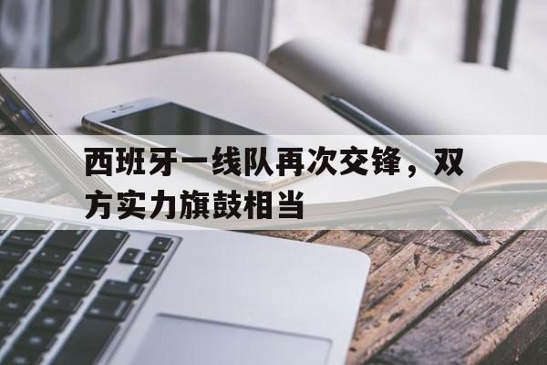 关于西班牙一线队再次交锋，双方实力旗鼓相当的信息