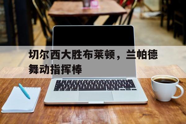 包含切尔西大胜布莱顿，兰帕德舞动指挥棒的词条