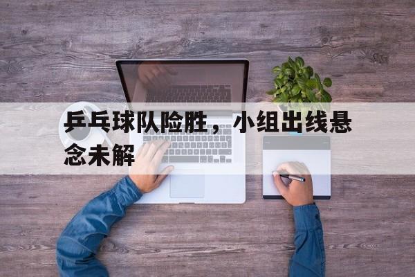 乒乓球队险胜，小组出线悬念未解的简单介绍