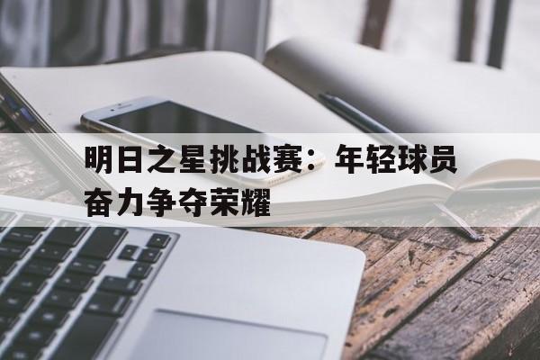 关于明日之星挑战赛：年轻球员奋力争夺荣耀的信息