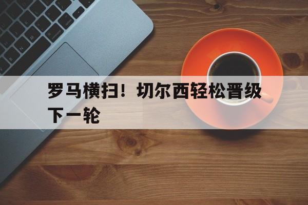 罗马横扫！切尔西轻松晋级下一轮的简单介绍