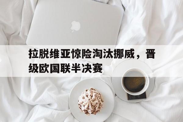 包含拉脱维亚惊险淘汰挪威，晋级欧国联半决赛的词条