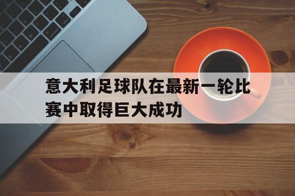 意大利足球队在最新一轮比赛中取得巨大成功