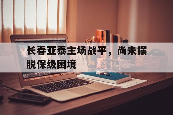 关于长春亚泰主场战平，尚未摆脱保级困境的信息