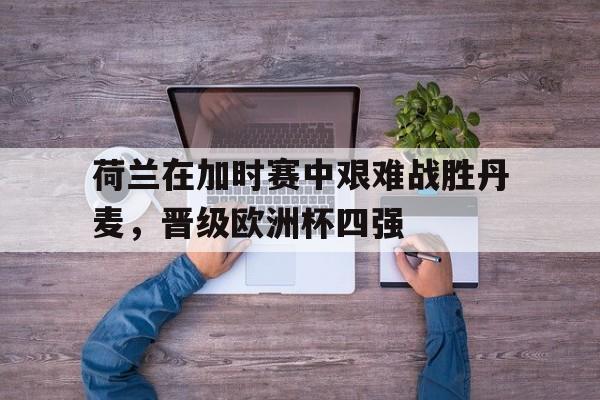 荷兰在加时赛中艰难战胜丹麦，晋级欧洲杯四强的简单介绍