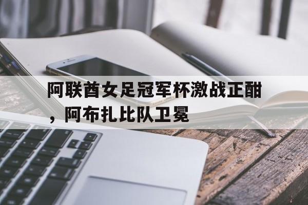 阿联酋女足冠军杯激战正酣，阿布扎比队卫冕