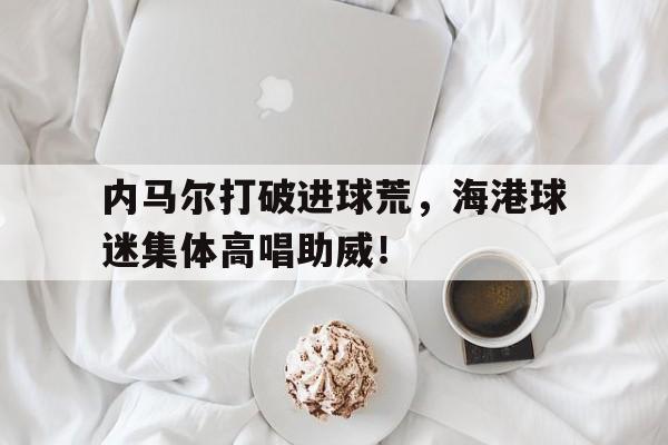 内马尔打破进球荒，海港球迷集体高唱助威！英国足球流氓打意大利球迷
