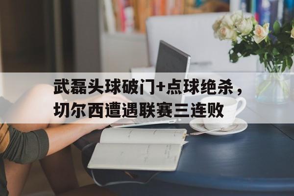 武磊头球破门+点球绝杀，切尔西遭遇联赛三连败