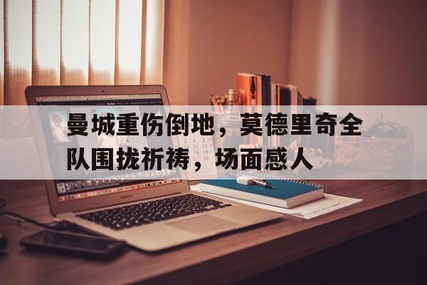 曼城重伤倒地，莫德里奇全队围拢祈祷，场面感人曼城谁受伤了