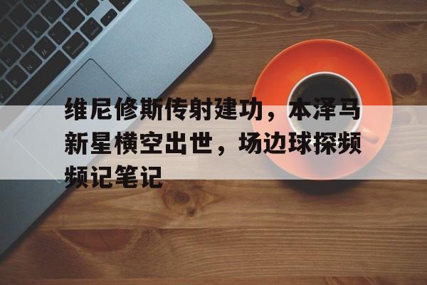 维尼修斯传射建功，本泽马新星横空出世，场边球探频频记笔记本尼维斯1997