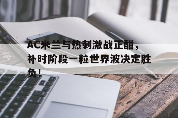 AC米兰与热刺激战正酣，补时阶段一粒世界波决定胜负！热刺ac米兰吉尼斯杯预测