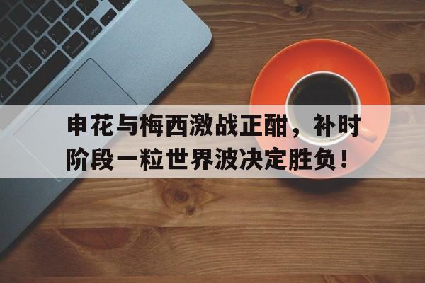 申花与梅西激战正酣，补时阶段一粒世界波决定胜负！